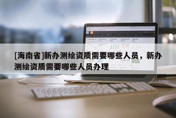 [海南省]新辦測(cè)繪資質(zhì)需要哪些人員，新辦測(cè)繪資質(zhì)需要哪些人員辦理