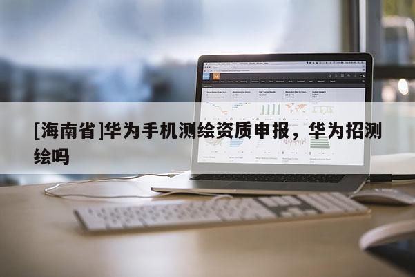 [海南省]華為手機(jī)測(cè)繪資質(zhì)申報(bào)，華為招測(cè)繪嗎