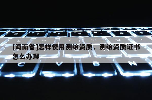 [海南省]怎樣使用測繪資質，測繪資質證書怎么辦理