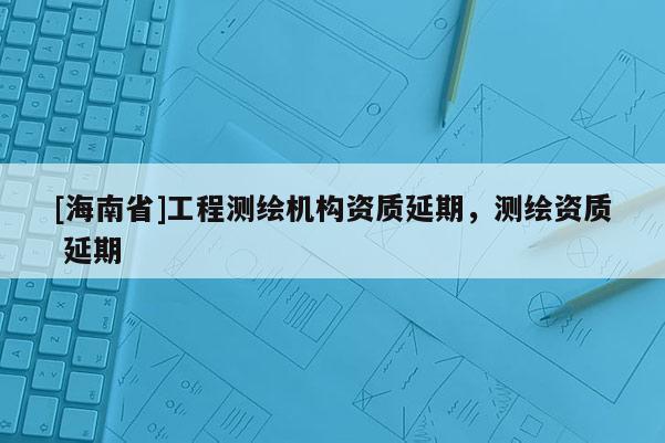 [海南省]工程測繪機構資質延期，測繪資質 延期