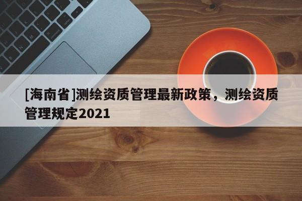 [海南省]測繪資質管理最新政策，測繪資質管理規定2021