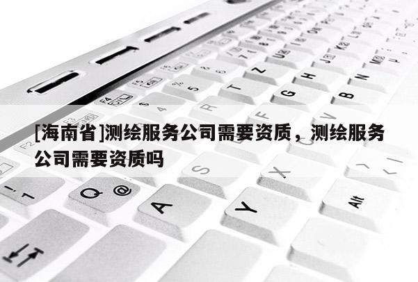 [海南省]測(cè)繪服務(wù)公司需要資質(zhì)，測(cè)繪服務(wù)公司需要資質(zhì)嗎