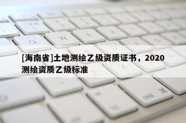 [海南省]土地測(cè)繪乙級(jí)資質(zhì)證書(shū)，2020測(cè)繪資質(zhì)乙級(jí)標(biāo)準(zhǔn)