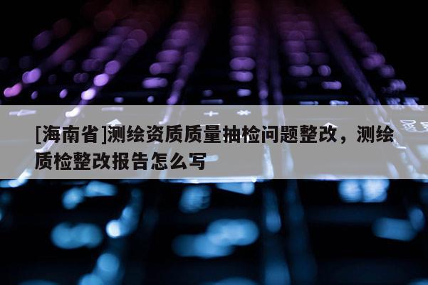 [海南省]測繪資質(zhì)質(zhì)量抽檢問題整改，測繪質(zhì)檢整改報(bào)告怎么寫