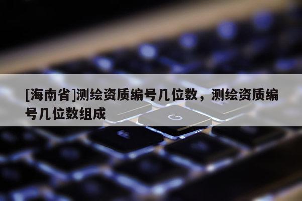 [海南省]測繪資質(zhì)編號幾位數(shù)，測繪資質(zhì)編號幾位數(shù)組成