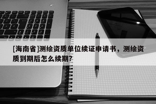 [海南省]測繪資質單位續證申請書，測繪資質到期后怎么續期?