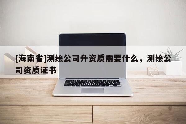 [海南省]測繪公司升資質需要什么，測繪公司資質證書