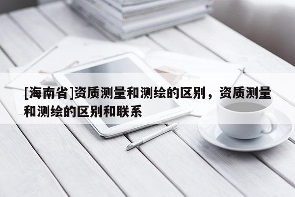 [海南省]資質測量和測繪的區別，資質測量和測繪的區別和聯系