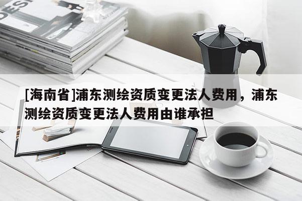 [海南省]浦東測繪資質(zhì)變更法人費用，浦東測繪資質(zhì)變更法人費用由誰承擔(dān)