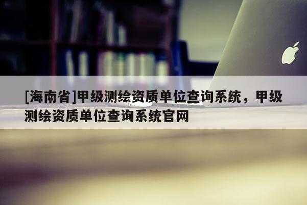 [海南省]甲級測繪資質單位查詢系統，甲級測繪資質單位查詢系統官網