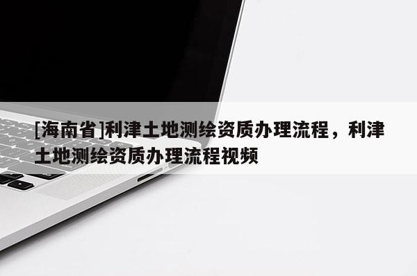 [海南省]利津土地測繪資質辦理流程，利津土地測繪資質辦理流程視頻
