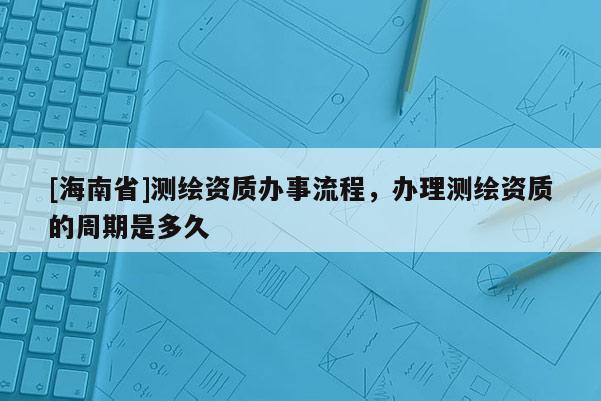 [海南省]測繪資質辦事流程，辦理測繪資質的周期是多久