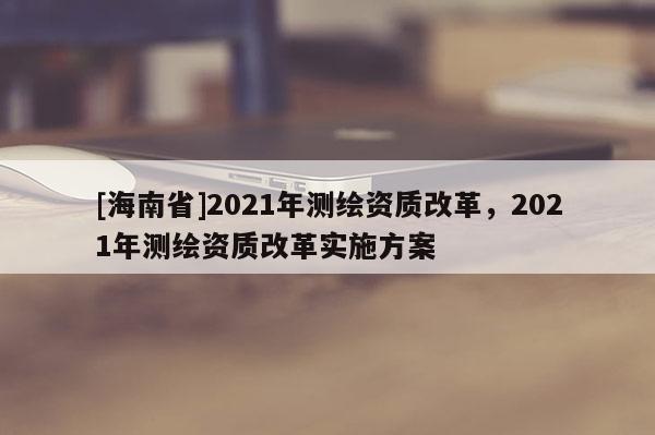 [海南省]2021年測繪資質改革，2021年測繪資質改革實施方案