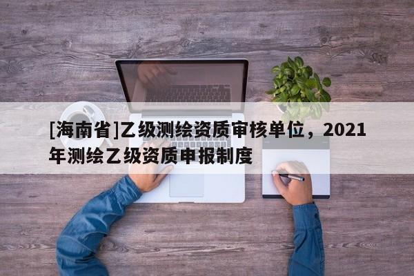 [海南省]乙級(jí)測(cè)繪資質(zhì)審核單位，2021年測(cè)繪乙級(jí)資質(zhì)申報(bào)制度