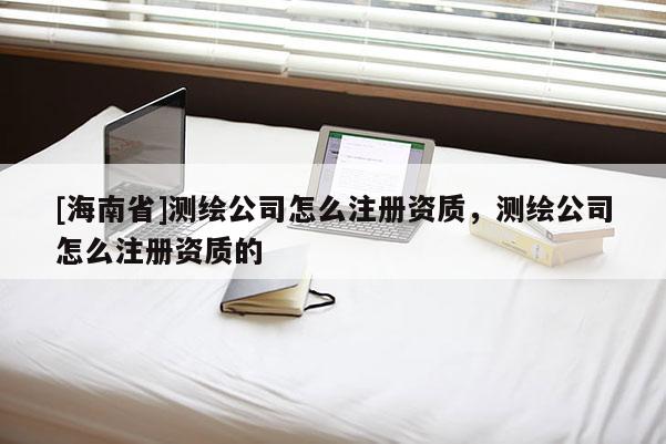 [海南省]測繪公司怎么注冊資質，測繪公司怎么注冊資質的