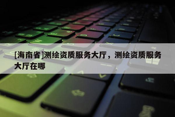 [海南省]測繪資質服務大廳，測繪資質服務大廳在哪