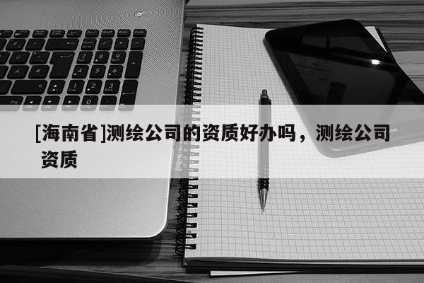 [海南省]測繪公司的資質好辦嗎，測繪公司 資質