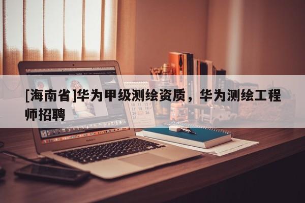 [海南省]華為甲級測繪資質，華為測繪工程師招聘