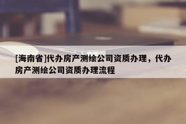 [海南省]代辦房產測繪公司資質辦理，代辦房產測繪公司資質辦理流程