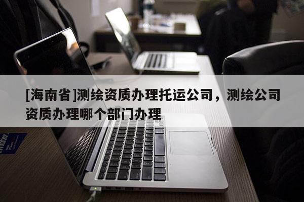 [海南省]測繪資質辦理托運公司，測繪公司資質辦理哪個部門辦理