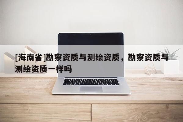 [海南省]勘察資質(zhì)與測(cè)繪資質(zhì)，勘察資質(zhì)與測(cè)繪資質(zhì)一樣嗎