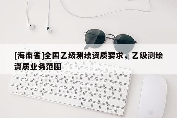[海南省]全國乙級測繪資質要求，乙級測繪資質業務范圍