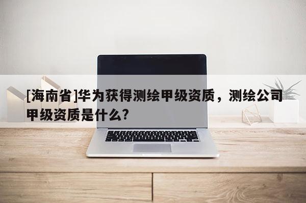 [海南省]華為獲得測繪甲級資質，測繪公司甲級資質是什么?