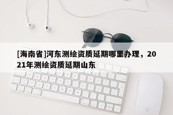 [海南省]河東測繪資質延期哪里辦理，2021年測繪資質延期山東