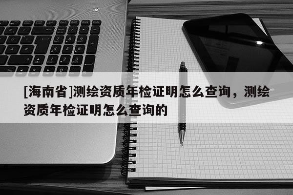 [海南省]測(cè)繪資質(zhì)年檢證明怎么查詢，測(cè)繪資質(zhì)年檢證明怎么查詢的