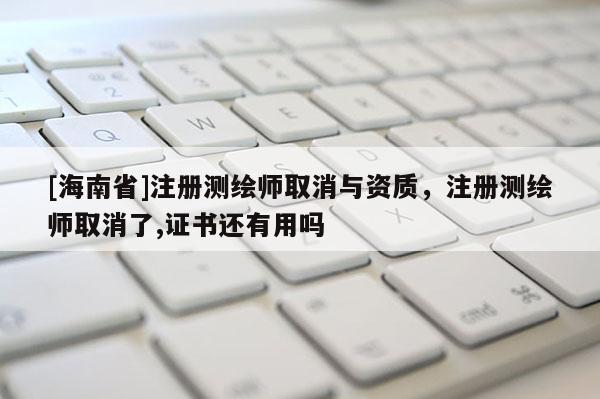 [海南省]注冊測繪師取消與資質，注冊測繪師取消了,證書還有用嗎