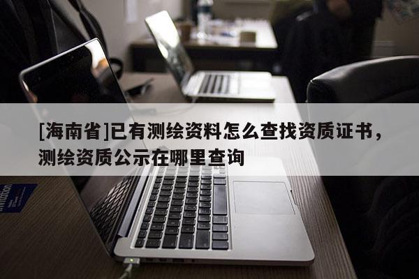 [海南省]已有測(cè)繪資料怎么查找資質(zhì)證書，測(cè)繪資質(zhì)公示在哪里查詢