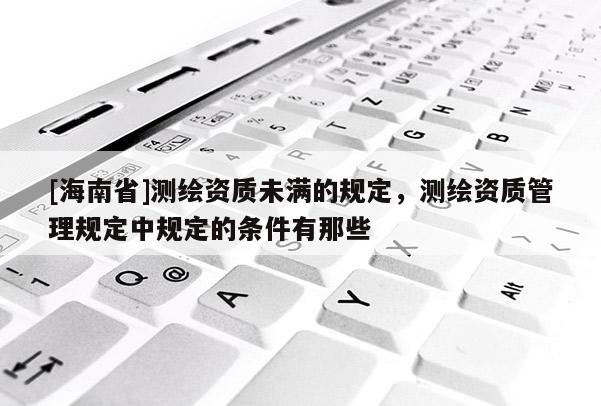 [海南省]測繪資質未滿的規定，測繪資質管理規定中規定的條件有那些