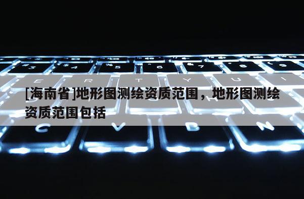 [海南省]地形圖測繪資質范圍，地形圖測繪資質范圍包括