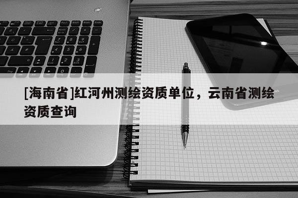 [海南省]紅河州測(cè)繪資質(zhì)單位，云南省測(cè)繪資質(zhì)查詢