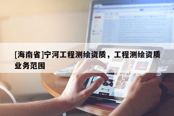 [海南省]寧河工程測繪資質(zhì)，工程測繪資質(zhì)業(yè)務(wù)范圍
