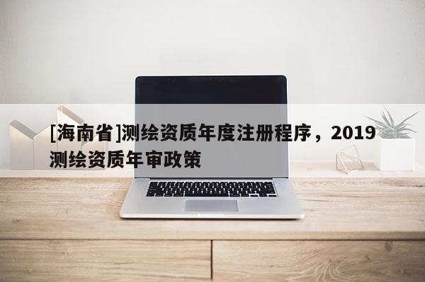 [海南省]測繪資質(zhì)年度注冊程序，2019測繪資質(zhì)年審政策