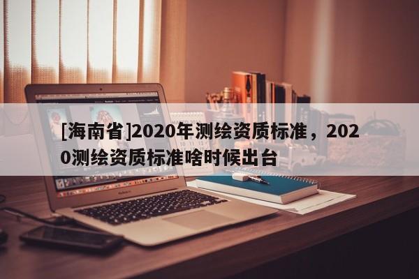 [海南省]2020年測繪資質標準，2020測繪資質標準啥時候出臺