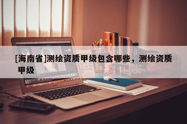 [海南省]測繪資質甲級包含哪些，測繪資質 甲級