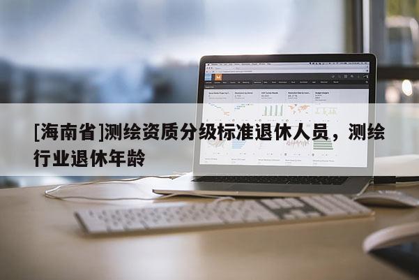 [海南省]測繪資質分級標準退休人員，測繪行業退休年齡