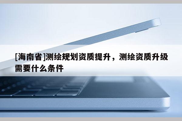 [海南省]測繪規劃資質提升，測繪資質升級需要什么條件