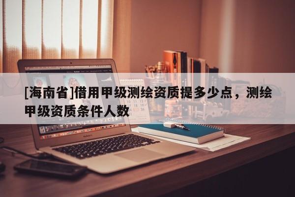 [海南省]借用甲級測繪資質提多少點，測繪甲級資質條件人數