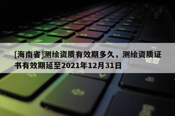 [海南省]測繪資質有效期多久，測繪資質證書有效期延至2021年12月31日