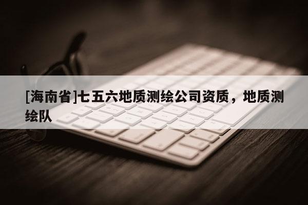 [海南省]七五六地質測繪公司資質，地質測繪隊