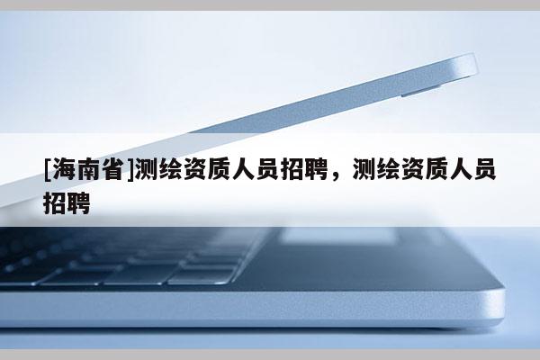 [海南省]測繪資質人員招聘，測繪資質人員招聘