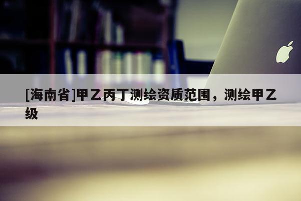 [海南省]甲乙丙丁測繪資質范圍，測繪甲乙級