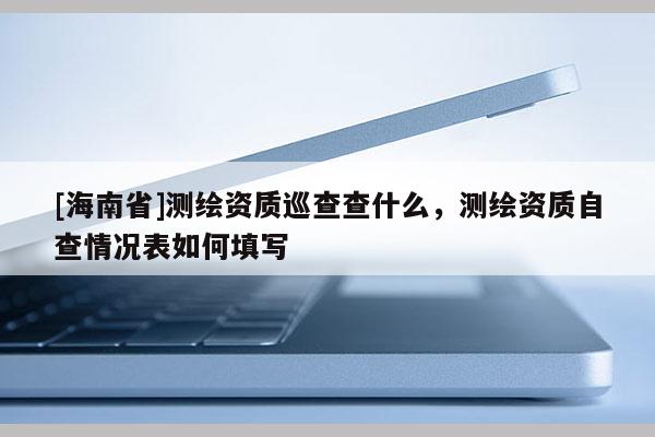 [海南省]測(cè)繪資質(zhì)巡查查什么，測(cè)繪資質(zhì)自查情況表如何填寫(xiě)