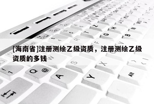 [海南省]注冊測繪乙級資質，注冊測繪乙級資質的多錢