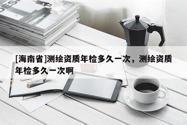 [海南省]測繪資質(zhì)年檢多久一次，測繪資質(zhì)年檢多久一次啊