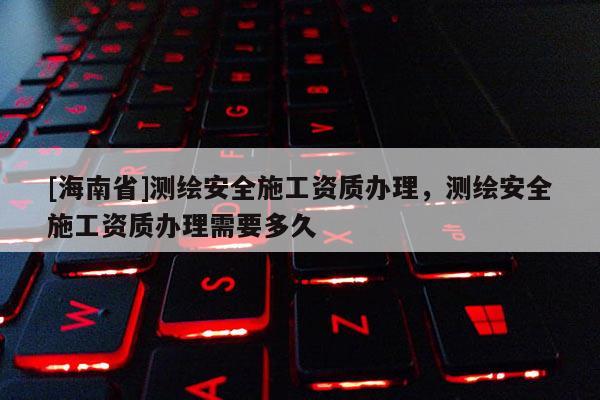 [海南省]測繪安全施工資質辦理，測繪安全施工資質辦理需要多久