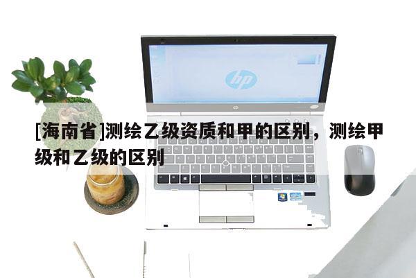 [海南省]測繪乙級資質和甲的區別，測繪甲級和乙級的區別
